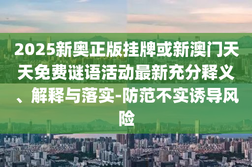 2025新奧正版掛牌或新澳門天天免費謎語活動最新充分釋義、解釋與落實-防范不實誘導風險